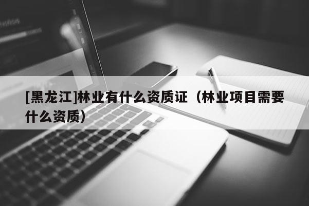 [黑龙江]林业有什么资质证（林业项目需要什么资质）