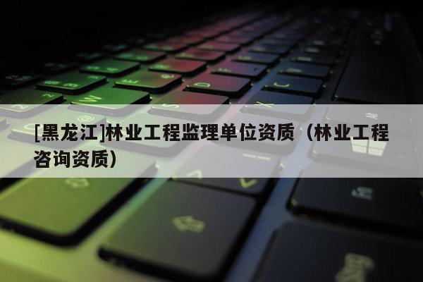 [黑龙江]林业工程监理单位资质（林业工程咨询资质）