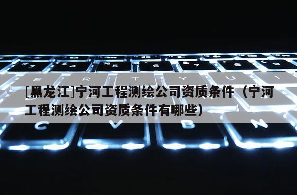 [黑龙江]宁河工程测绘公司资质条件（宁河工程测绘公司资质条件有哪些）