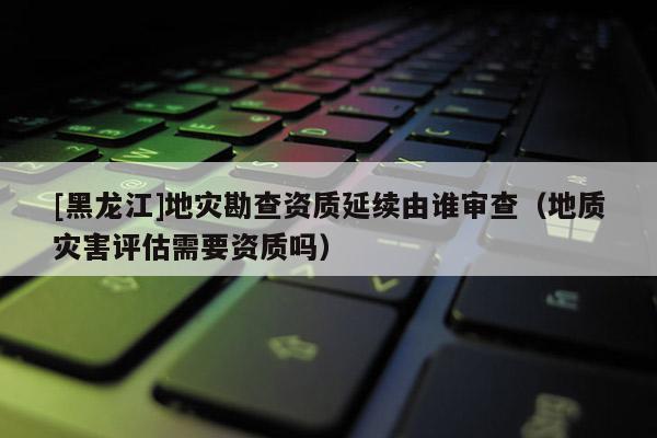 [黑龙江]地灾勘查资质延续由谁审查（地质灾害评估需要资质吗）