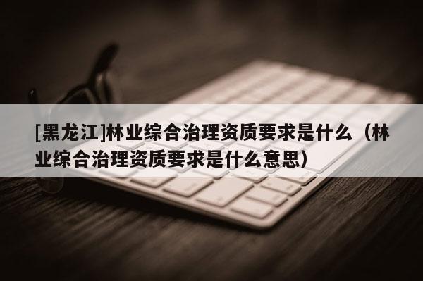 [黑龙江]林业综合治理资质要求是什么（林业综合治理资质要求是什么意思）