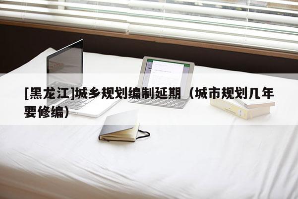[黑龙江]城乡规划编制延期（城市规划几年要修编）