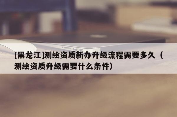[黑龙江]测绘资质新办升级流程需要多久（测绘资质升级需要什么条件）