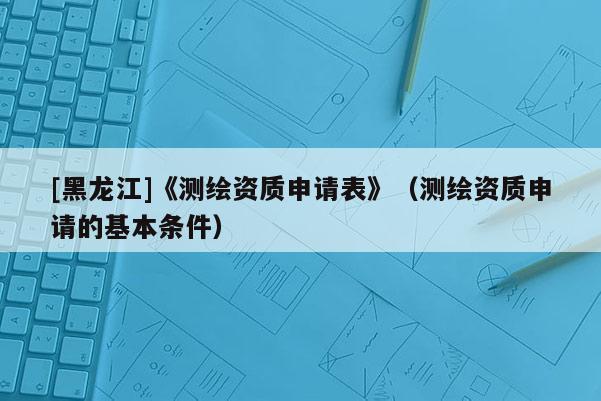 [黑龙江]《测绘资质申请表》（测绘资质申请的基本条件）