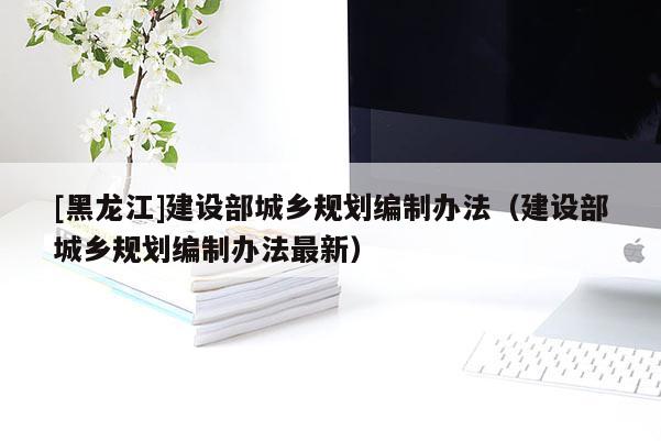 [黑龙江]建设部城乡规划编制办法（建设部城乡规划编制办法最新）