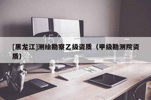 [黑龙江]测绘勘察乙级资质（甲级勘测院资质）