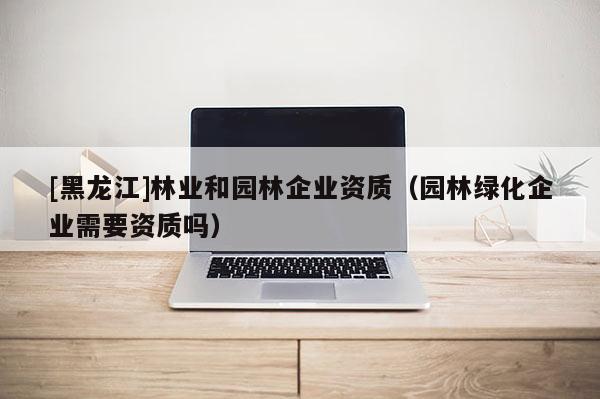[黑龙江]林业和园林企业资质（园林绿化企业需要资质吗）