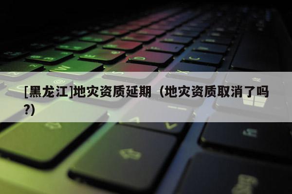 [黑龙江]地灾资质延期（地灾资质取消了吗?）