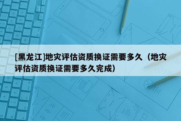 [黑龙江]地灾评估资质换证需要多久（地灾评估资质换证需要多久完成）