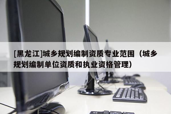 [黑龙江]城乡规划编制资质专业范围（城乡规划编制单位资质和执业资格管理）