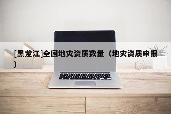 [黑龙江]全国地灾资质数量（地灾资质申报）