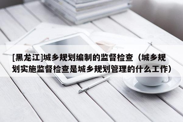 [黑龙江]城乡规划编制的监督检查（城乡规划实施监督检查是城乡规划管理的什么工作）