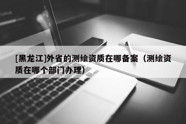 [黑龙江]外省的测绘资质在哪备案（测绘资质在哪个部门办理）