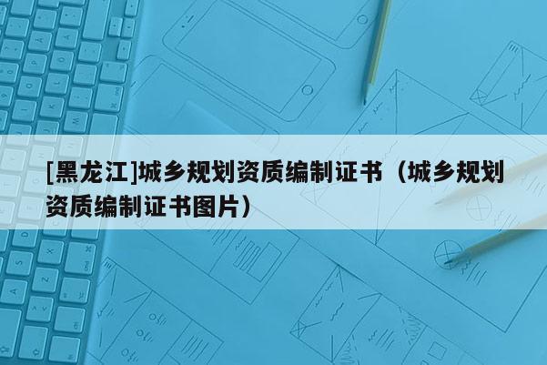 [黑龙江]城乡规划资质编制证书（城乡规划资质编制证书图片）