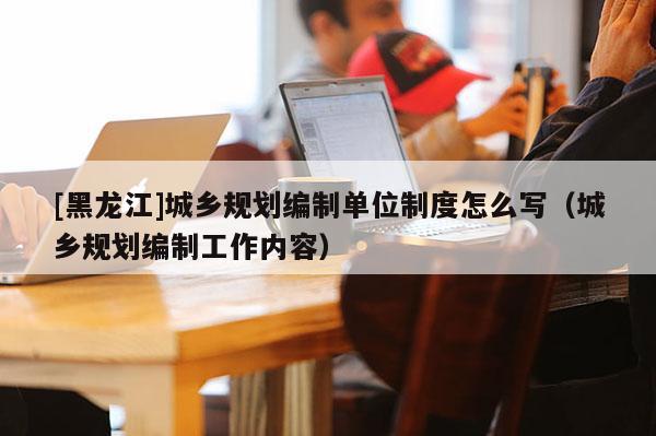 [黑龙江]城乡规划编制单位制度怎么写（城乡规划编制工作内容）