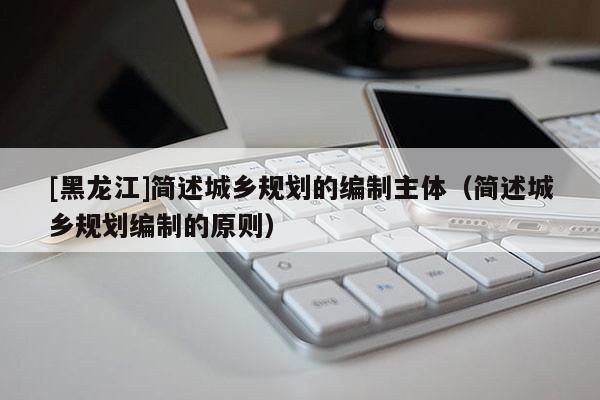 [黑龙江]简述城乡规划的编制主体（简述城乡规划编制的原则）
