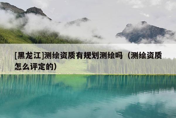 [黑龙江]测绘资质有规划测绘吗（测绘资质怎么评定的）