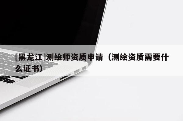 [黑龙江]测绘师资质申请（测绘资质需要什么证书）