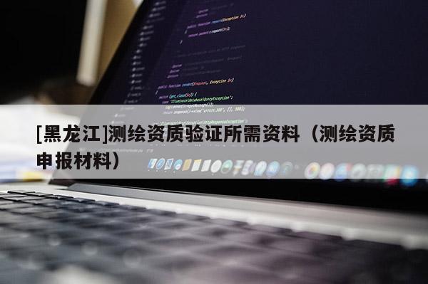 [黑龙江]测绘资质验证所需资料（测绘资质申报材料）