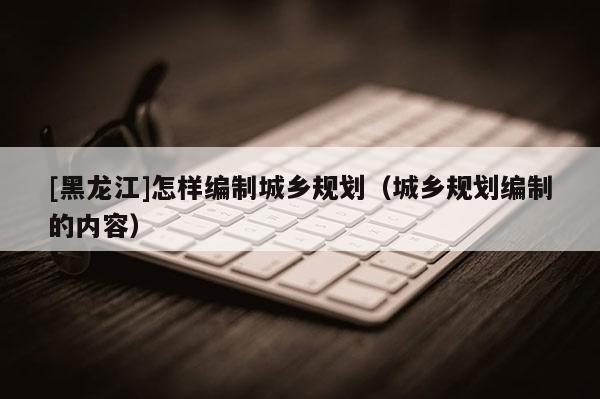 [黑龙江]怎样编制城乡规划（城乡规划编制的内容）