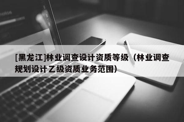 [黑龙江]林业调查设计资质等级（林业调查规划设计乙级资质业务范围）