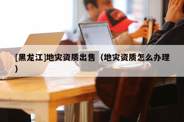 [黑龙江]地灾资质出售（地灾资质怎么办理）