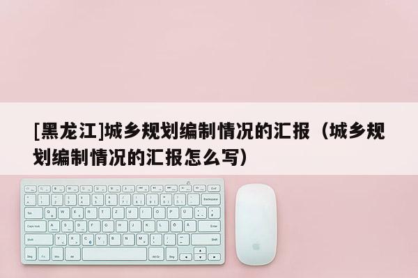 [黑龙江]城乡规划编制情况的汇报（城乡规划编制情况的汇报怎么写）