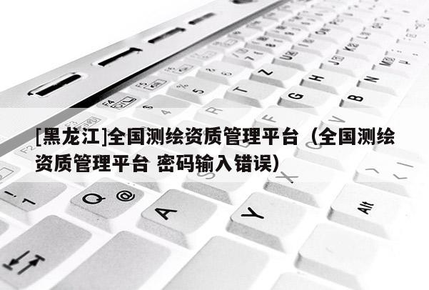 [黑龙江]全国测绘资质管理平台（全国测绘资质管理平台 密码输入错误）