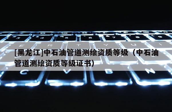 [黑龙江]中石油管道测绘资质等级（中石油管道测绘资质等级证书）