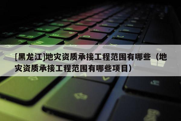 [黑龙江]地灾资质承接工程范围有哪些（地灾资质承接工程范围有哪些项目）