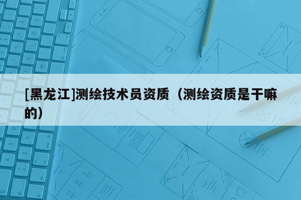 [黑龙江]测绘技术员资质（测绘资质是干嘛的）