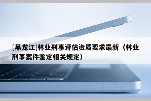 [黑龙江]林业刑事评估资质要求最新（林业刑事案件鉴定相关规定）