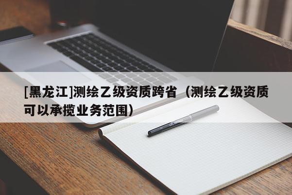 [黑龙江]测绘乙级资质跨省（测绘乙级资质可以承揽业务范围）