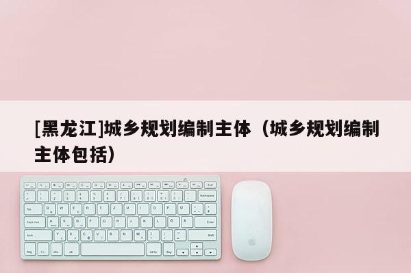 [黑龙江]城乡规划编制主体（城乡规划编制主体包括）