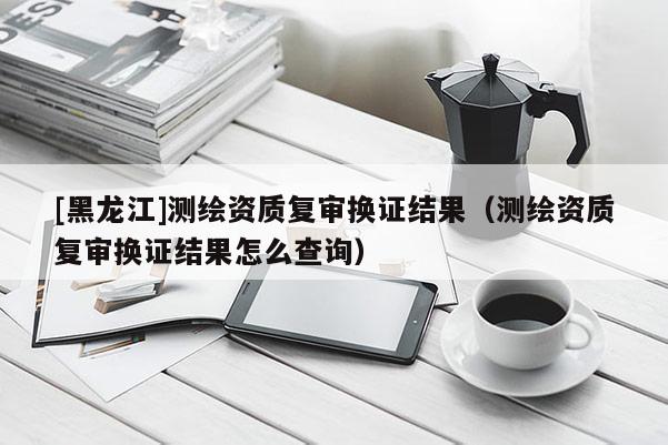 [黑龙江]测绘资质复审换证结果（测绘资质复审换证结果怎么查询）