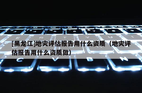 [黑龙江]地灾评估报告用什么资质（地灾评估报告用什么资质做）