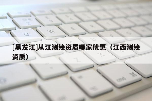 [黑龙江]从江测绘资质哪家优惠（江西测绘资质）