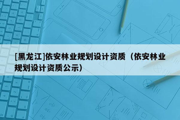 [黑龙江]依安林业规划设计资质（依安林业规划设计资质公示）