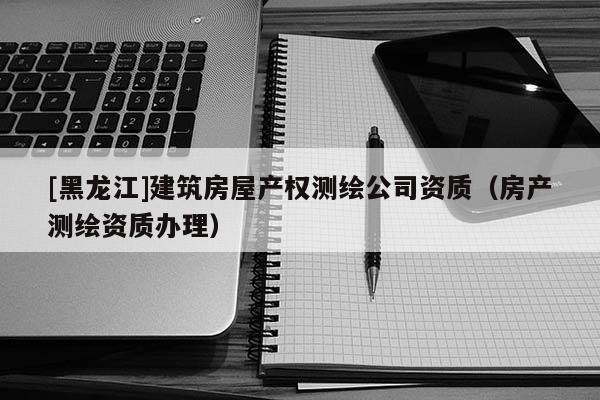 [黑龙江]建筑房屋产权测绘公司资质（房产测绘资质办理）