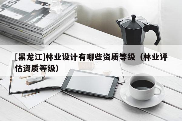 [黑龙江]林业设计有哪些资质等级（林业评估资质等级）