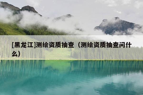 [黑龙江]测绘资质抽查（测绘资质抽查问什么）