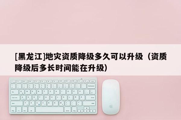 [黑龙江]地灾资质降级多久可以升级（资质降级后多长时间能在升级）