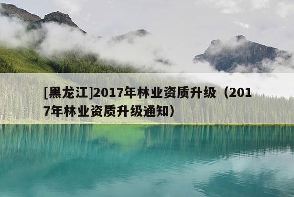 [黑龙江]2017年林业资质升级（2017年林业资质升级通知）