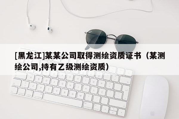 [黑龙江]某某公司取得测绘资质证书（某测绘公司,持有乙级测绘资质）