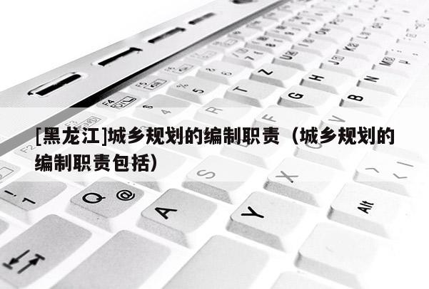 [黑龙江]城乡规划的编制职责（城乡规划的编制职责包括）