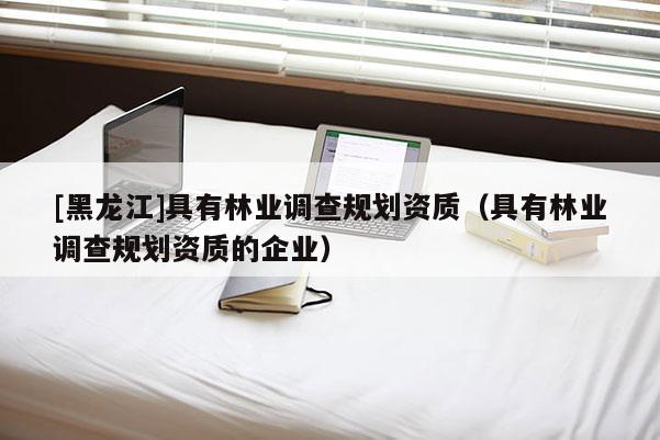 [黑龙江]具有林业调查规划资质（具有林业调查规划资质的企业）