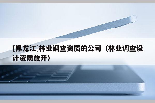 [黑龙江]林业调查资质的公司（林业调查设计资质放开）