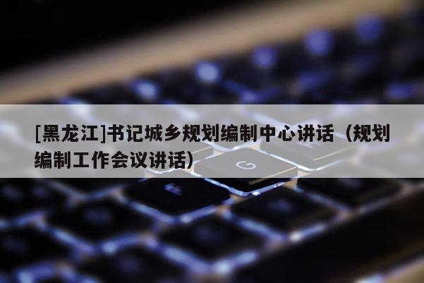 [黑龙江]书记城乡规划编制中心讲话（规划编制工作会议讲话）
