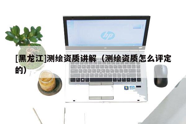 [黑龙江]测绘资质讲解（测绘资质怎么评定的）
