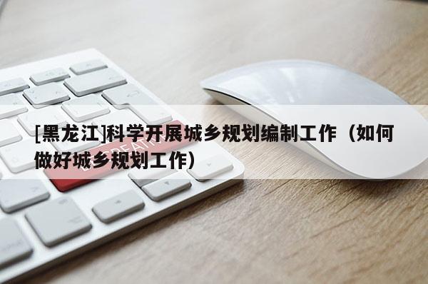 [黑龙江]科学开展城乡规划编制工作（如何做好城乡规划工作）